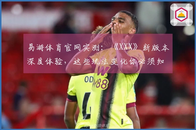 易游体育官网实测：《XXX》新版本深度体验，这些玩法变化你必须知道！