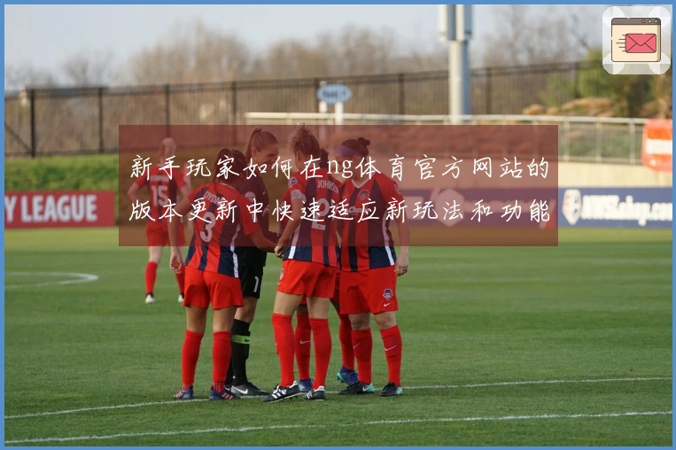 新手玩家如何在ng体育官方网站的版本更新中快速适应新玩法和功能