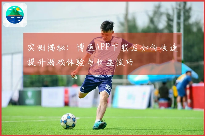 实测揭秘：博鱼APP下载后如何快速提升游戏体验与收益技巧