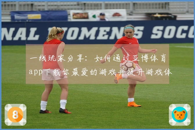 一线玩家分享：如何通过亚博体育app下载你最爱的游戏并提升游戏体验