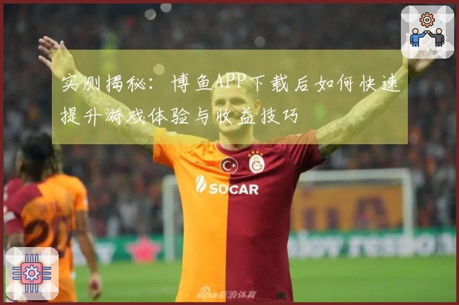 实测揭秘：博鱼APP下载后如何快速提升游戏体验与收益技巧