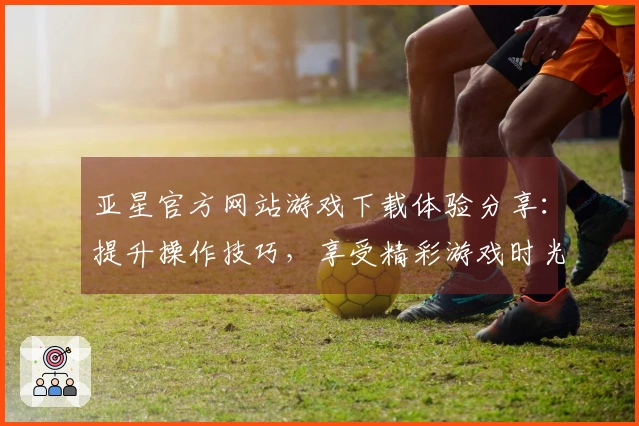 亚星官方网站游戏下载体验分享：提升操作技巧，享受精彩游戏时光