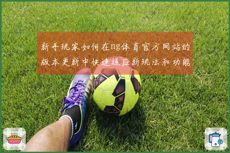 新手玩家如何在ng体育官方网站的版本更新中快速适应新玩法和功能